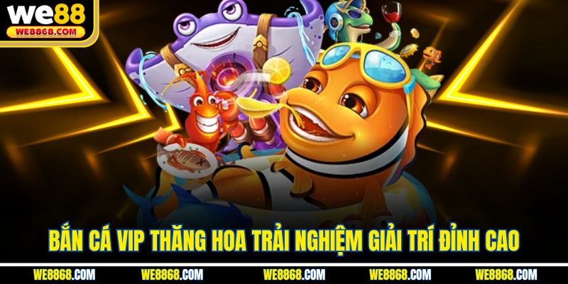 Bắn Cá VIP Thăng Hoa Trải Nghiệm Giải Trí Đỉnh Cao